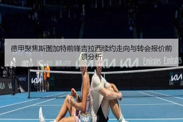 德甲聚焦斯图加特前锋吉拉西续约走向与转会报价前景分析