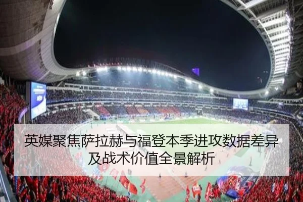 英媒聚焦萨拉赫与福登本季进攻数据差异及战术价值全景解析
