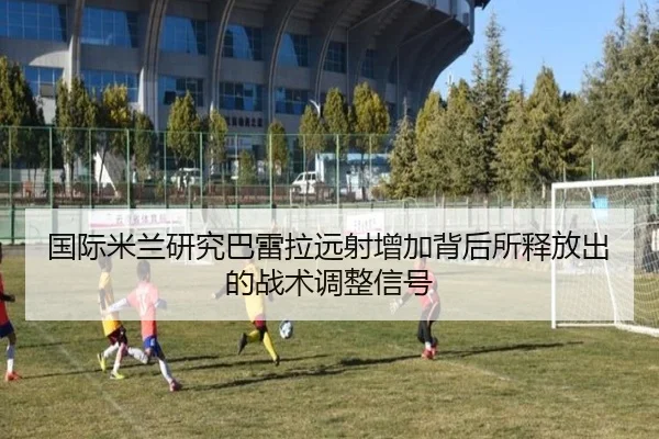 国际米兰研究巴雷拉远射增加背后所释放出的战术调整信号