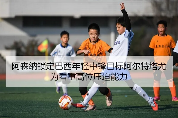 阿森纳锁定巴西年轻中锋目标阿尔特塔尤为看重高位压迫能力